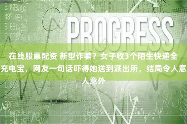 在线股票配资 新型诈骗？女子收3个陌生快递全是充电宝，网友一句话吓得她送到派出所，结局令人意外