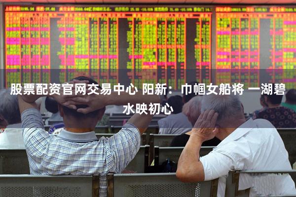 股票配资官网交易中心 阳新：巾帼女船将 一湖碧水映初心