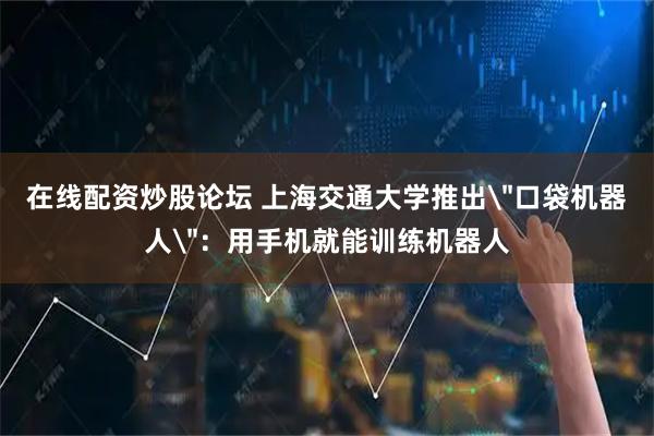 在线配资炒股论坛 上海交通大学推出＂口袋机器人＂：用手机就能训练机器人