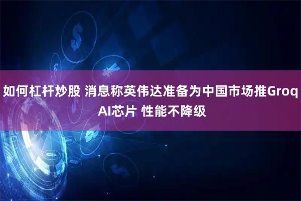 如何杠杆炒股 消息称英伟达准备为中国市场推Groq AI芯片 性能不降级