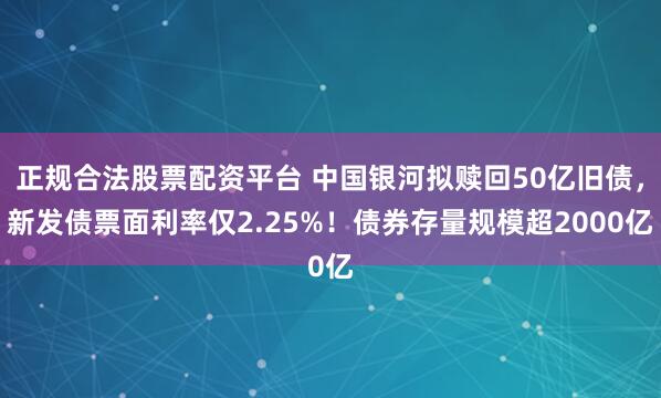 正规合法股票配资平台 中国银河拟赎回50亿旧债，新发债票面利率仅2.25%！债券存量规模超2000亿