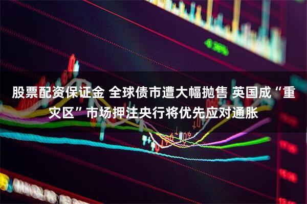 股票配资保证金 全球债市遭大幅抛售 英国成“重灾区”市场押注央行将优先应对通胀