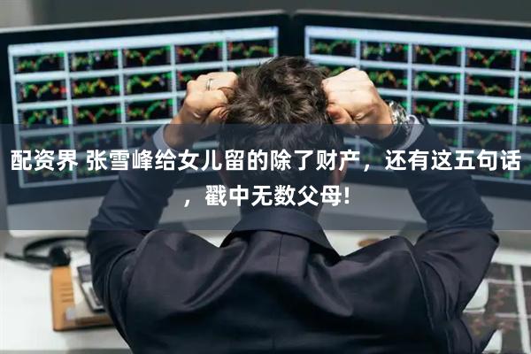 配资界 张雪峰给女儿留的除了财产，还有这五句话，戳中无数父母!