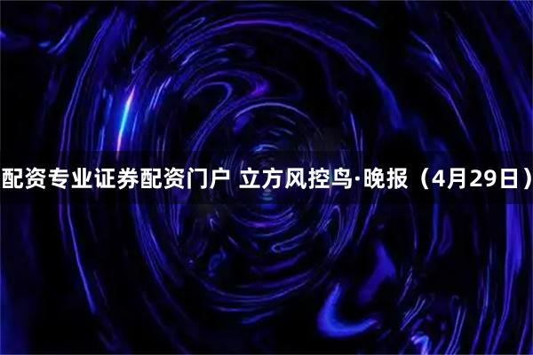 配资专业证券配资门户 立方风控鸟·晚报（4月29日）