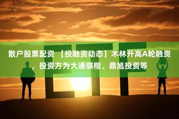 散户股票配资 【投融资动态】木林升高A轮融资，投资方为大通骐楷、鼎旭投资等