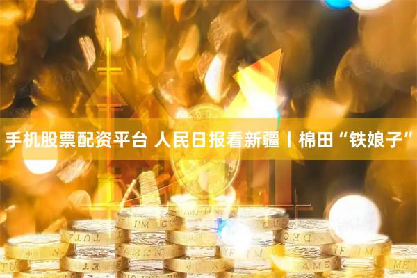 手机股票配资平台 人民日报看新疆丨棉田“铁娘子”