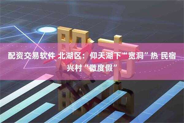 配资交易软件 北湖区：仰天湖下“宽洞”热 民宿兴村“微度假”