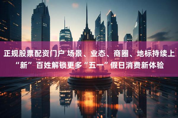 正规股票配资门户 场景、业态、商圈、地标持续上“新” 百姓解锁更多“五一”假日消费新体验