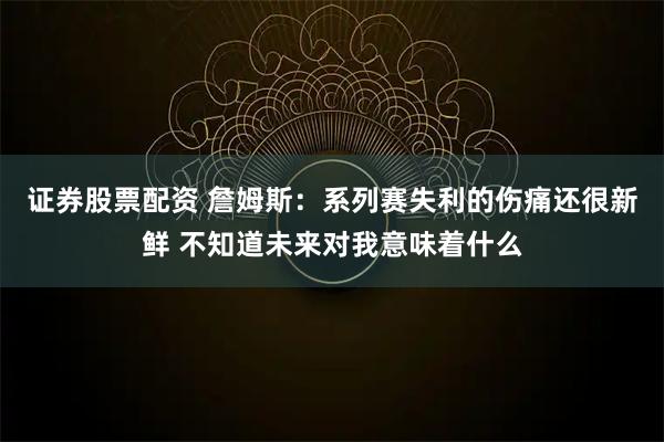 证券股票配资 詹姆斯：系列赛失利的伤痛还很新鲜 不知道未来对我意味着什么