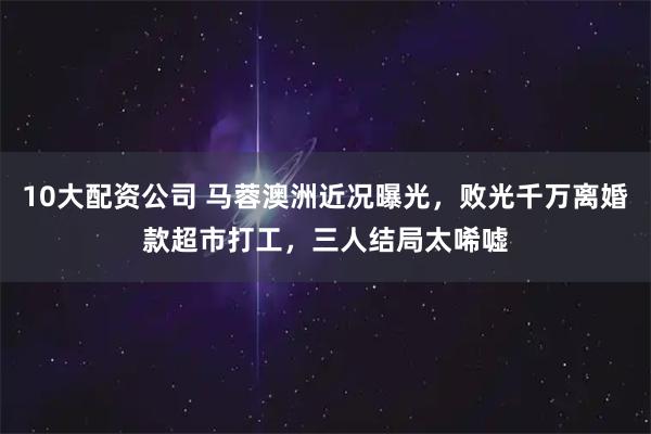 10大配资公司 马蓉澳洲近况曝光，败光千万离婚款超市打工，三人结局太唏嘘
