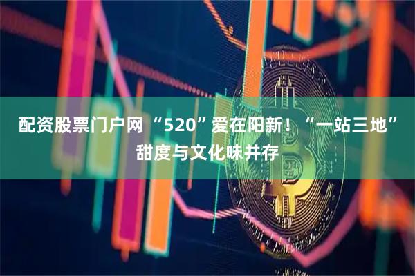 配资股票门户网 “520”爱在阳新！“一站三地”甜度与文化味并存