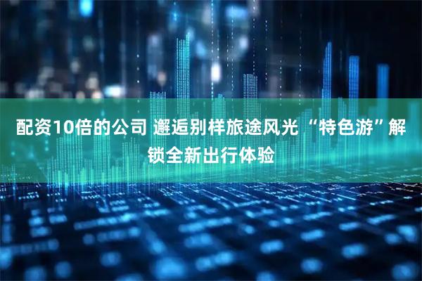配资10倍的公司 邂逅别样旅途风光 “特色游”解锁全新出行体验